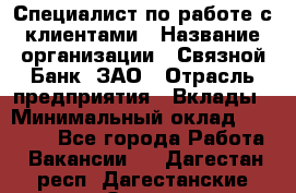 Специалист по работе с клиентами › Название организации ­ Связной Банк, ЗАО › Отрасль предприятия ­ Вклады › Минимальный оклад ­ 22 800 - Все города Работа » Вакансии   . Дагестан респ.,Дагестанские Огни г.